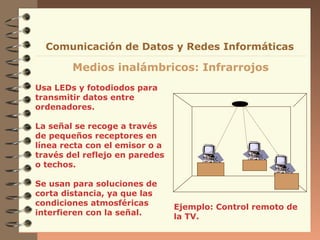 Comunicación de Datos y Redes Informáticas

        Medios inalámbricos: Infrarrojos
Usa LEDs y fotodiodos para
transmitir datos entre
ordenadores.

La señal se recoge a través
de pequeños receptores en
línea recta con el emisor o a
través del reflejo en paredes
o techos.

Se usan para soluciones de
corta distancia, ya que las
condiciones atmosféricas        Ejemplo: Control remoto de
interfieren con la señal.       la TV.
 