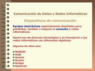 Comunicación de Datos y Redes Informáticas

        Dispositivos de comunicación
Equipos electrónicos especialmente diseñados para
posibilitar, facilitar o mejorar la conexión a redes
informáticas.

Hacen uso de diversas tecnologías y se incorporan a las
redes informáticas con diferentes objetivos.

Algunos de ellos son:

 MODEM
 HUB
 Switch
 Router
 Bridge
 Gateway
 