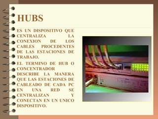 HUBS
ES UN DISPOSITIVO QUE
CENTRALIZA         LA
CONEXION     DE   LOS
CABLES    PROCEDENTES
DE LAS ESTACIONES DE
TRABAJO.
EL TERMINO DE HUB O
CONCENTRADOR
DESCRIBE LA MANERA
QUE LAS ESTACIONES DE
CABLEADO DE CADA PC
EN    UNA    RED   SE
CENTRALIZAN         Y
CONECTAN EN UN UNICO
DISPOSITIVO.
 