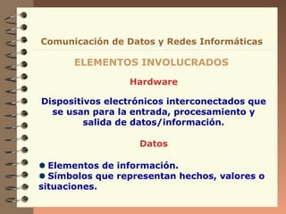 Comunicación de Datos y Redes Informáticas

      ELEMENTOS INVOLUCRADOS

                 Hardware

Dispositivos electrónicos interconectados que
  se usan para la entrada, procesamiento y
         salida de datos/información.

                   Datos

  Elementos de información.
  Símbolos que representan hechos, valores o
situaciones.
 