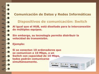 Comunicación de Datos y Redes Informáticas

   Dispositivos de comunicación: Switch
Al igual que el HUB, está diseñado para la interconexión
de múltiples equipos.

Sin embargo, su tecnología permite distribuir la
velocidad de transmisión.

Ejemplo:

Si se conectan 10 ordenadores que
se comunican a 10 Mbps, a un
Switch con capacidad de 10 Mbps,
todos podrán comunicarse
simultáneamente.
 