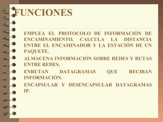 FUNCIONES
 EMPLEA EL PROTOCOLO DE INFORMACIÓN DE
 ENCAMINAMIENTO, CALCULA LA DISTANCIA
 ENTRE EL ENCAMINADOR Y LA ESTACIÓN DE UN
 PAQUETE.
 ALMACENA INFORMACIÓN SOBRE REDES Y RUTAS
 ENTRE REDES.
 ENRUTAN     DATAGRAMAS    QUE    RECIBAN
 INFORMACIÓN.
 ENCAPSULAR Y DESENCAPSULAR DATAGRAMAS
 IP.
 