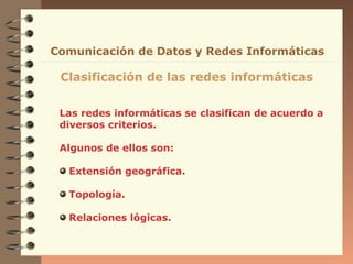Comunicación de Datos y Redes Informáticas

 Clasificación de las redes informáticas


 Las redes informáticas se clasifican de acuerdo a
 diversos criterios.

 Algunos de ellos son:

  Extensión geográfica.

  Topología.

  Relaciones lógicas.
 