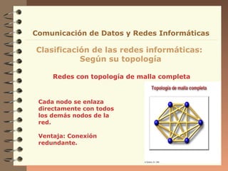 Comunicación de Datos y Redes Informáticas

Clasificación de las redes informáticas:
           Según su topología

     Redes con topología de malla completa


 Cada nodo se enlaza
 directamente con todos
 los demás nodos de la
 red.

 Ventaja: Conexión
 redundante.
 