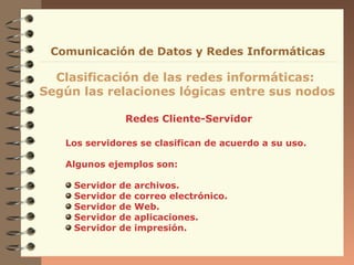 Comunicación de Datos y Redes Informáticas

  Clasificación de las redes informáticas:
Según las relaciones lógicas entre sus nodos

                 Redes Cliente-Servidor

   Los servidores se clasifican de acuerdo a su uso.

   Algunos ejemplos son:

     Servidor   de   archivos.
     Servidor   de   correo electrónico.
     Servidor   de   Web.
     Servidor   de   aplicaciones.
     Servidor   de   impresión.
 