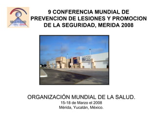 9 CONFERENCIA MUNDIAL DE
PREVENCION DE LESIONES Y PROMOCION
    DE LA SEGURIDAD, MERIDA 2008




ORGANIZACIÓN MUNDIAL DE LA SALUD.
         15-18 de Marzo el 2008
         Mérida, Yucatán, México.