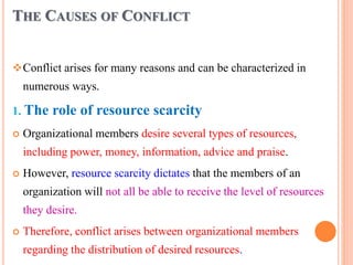 THE CAUSES OF CONFLICT
vConflict arises for many reasons and can be characterized in
numerous ways.
1. The role of resource scarcity
 Organizational members desire several types of resources,
including power, money, information, advice and praise.
 However, resource scarcity dictates that the members of an
organization will not all be able to receive the level of resources
they desire.
 Therefore, conflict arises between organizational members
regarding the distribution of desired resources.
 