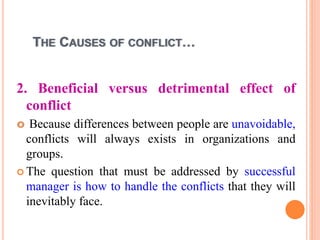 THE CAUSES OF CONFLICT…
2. Beneficial versus detrimental effect of
conflict
 Because differences between people are unavoidable,
conflicts will always exists in organizations and
groups.
 The question that must be addressed by successful
manager is how to handle the conflicts that they will
inevitably face.
 