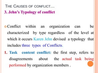 THE CAUSES OF CONFLICT…
3. Jehn’s Typology of conflict
Conflict within an organization can be
characterized by type regardless of the level at
which it occurs Karen Jehn devised a typology that
includes three types of Conflicts.
1. Task content conflict: the first step, refers to
disagreements about the actual task being
performed by organization members .
 