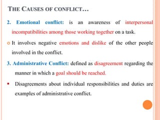 THE CAUSES OF CONFLICT…
2. Emotional conflict: is an awareness of interpersonal
incompatibilities among those working together on a task.
 It involves negative emotions and dislike of the other people
involved in the conflict.
3. Administrative Conflict: defined as disagreement regarding the
manner in which a goal should be reached.
 Disagreements about individual responsibilities and duties are
examples of administrative conflict.
 