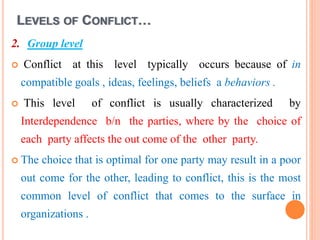 LEVELS OF CONFLICT…
2. Group level
 Conflict at this level typically occurs because of in
compatible goals , ideas, feelings, beliefs a behaviors .
 This level of conflict is usually characterized by
Interdependence b/n the parties, where by the choice of
each party affects the out come of the other party.
 The choice that is optimal for one party may result in a poor
out come for the other, leading to conflict, this is the most
common level of conflict that comes to the surface in
organizations .
 
