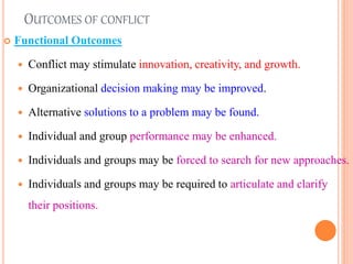 OUTCOMES OF CONFLICT
 Functional Outcomes
 Conflict may stimulate innovation, creativity, and growth.
 Organizational decision making may be improved.
 Alternative solutions to a problem may be found.
 Individual and group performance may be enhanced.
 Individuals and groups may be forced to search for new approaches.
 Individuals and groups may be required to articulate and clarify
their positions.
18
 