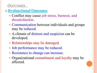 OUTCOMES…
 Dysfunctional Outcomes
 Conflict may cause job stress, burnout, and
dissatisfaction.
 Communication between individuals and groups
may be reduced.
 A climate of distrust and suspicion can be
developed.
 Relationships may be damaged.
 Job performance may be reduced.
 Resistance to change can increase.
 Organizational commitment and loyalty may be
affected.
19
 