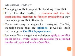 MANAGING CONFLICT
 Managing Conflict is a peaceful handling of conflict.
 It is clear that conflict is common and that for
organizational members to function productively; they
must manage conflict effectively.
 There are many strategies for managing Conflict,
including those that are planned as well as those
that emerge as Conflict is experienced .
 Some conflict management techniques apply to conflict
on all levels , while others are relevant for a limited
number of types and levels of conflict.
 