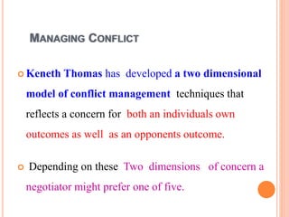 MANAGING CONFLICT
 Keneth Thomas has developed a two dimensional
model of conflict management techniques that
reflects a concern for both an individuals own
outcomes as well as an opponents outcome.
 Depending on these Two dimensions of concern a
negotiator might prefer one of five.
 