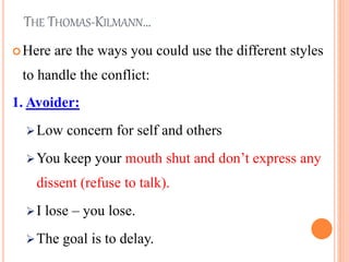 THE THOMAS-KILMANN…
Here are the ways you could use the different styles
to handle the conflict:
1. Avoider:
Low concern for self and others
You keep your mouth shut and don’t express any
dissent (refuse to talk).
I lose – you lose.
The goal is to delay. 23
 