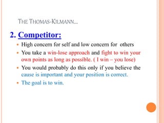THE THOMAS-KILMANN…
2. Competitor:
 High concern for self and low concern for others
 You take a win-lose approach and fight to win your
own points as long as possible. ( I win – you lose)
 You would probably do this only if you believe the
cause is important and your position is correct.
 The goal is to win.
24
 