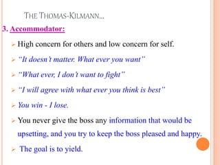 THE THOMAS-KILMANN…
3. Accommodator:
 High concern for others and low concern for self.
 “It doesn’t matter. What ever you want”
 “What ever, I don’t want to fight”
 “I will agree with what ever you think is best”
 You win - I lose.
 You never give the boss any information that would be
upsetting, and you try to keep the boss pleased and happy.
 The goal is to yield.
25
 