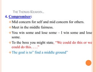 THE THOMAS-KILMANN…
4. Compromiser:
vMid concern for self and mid concern for others.
vMeet in the middle fairness.
vYou win some and lose some – I win some and lose
some.
vTo the boss you might state, “We could do this or we
could do this. . . .”
vThe goal is to” find a middle ground”
26
 