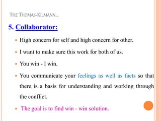 THE THOMAS-KILMANN…
5. Collaborator:
 High concern for self and high concern for other.
 I want to make sure this work for both of us.
 You win - I win.
 You communicate your feelings as well as facts so that
there is a basis for understanding and working through
the conflict.
 The goal is to find win - win solution.
 