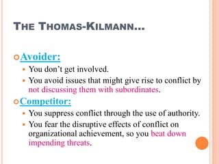 THE THOMAS-KILMANN…
Avoider:
 You don’t get involved.
 You avoid issues that might give rise to conflict by
not discussing them with subordinates.
Competitor:
 You suppress conflict through the use of authority.
 You fear the disruptive effects of conflict on
organizational achievement, so you beat down
impending threats.
29
 