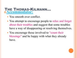 THE THOMAS-KILMANN…
Accommodator:
 You smooth over conflict.
 You attempt to encourage people to relax and forget
about their troubles and suggest that some troubles
have a way of disappearing or resolving themselves.
 You encourage those involved to “count their
blessings” and be happy with what they already
have.
30
 