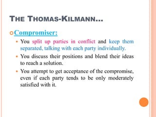 THE THOMAS-KILMANN…
Compromiser:
 You split up parties in conflict and keep them
separated, talking with each party individually.
 You discuss their positions and blend their ideas
to reach a solution.
 You attempt to get acceptance of the compromise,
even if each party tends to be only moderately
satisfied with it.
31
 