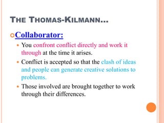 THE THOMAS-KILMANN…
Collaborator:
 You confront conflict directly and work it
through at the time it arises.
 Conflict is accepted so that the clash of ideas
and people can generate creative solutions to
problems.
 Those involved are brought together to work
through their differences.
32
 