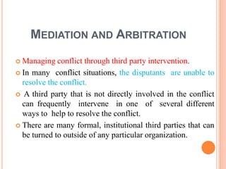 MEDIATION AND ARBITRATION
 Managing conflict through third party intervention.
 In many conflict situations, the disputants are unable to
resolve the conflict.
 A third party that is not directly involved in the conflict
can frequently intervene in one of several different
ways to help to resolve the conflict.
 There are many formal, institutional third parties that can
be turned to outside of any particular organization.
 