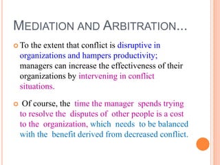 MEDIATION AND ARBITRATION...
 To the extent that conflict is disruptive in
organizations and hampers productivity;
managers can increase the effectiveness of their
organizations by intervening in conflict
situations.
 Of course, the time the manager spends trying
to resolve the disputes of other people is a cost
to the organization, which needs to be balanced
with the benefit derived from decreased conflict.
 
