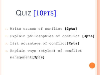 QUIZ [10PTS]
1. Write causes of conflict [2pts]
2. Explain philosophies of conflict [3pts]
3. List advantage of conflict[2pts]
4. Explain ways (styles) of conflict
management[3pts]
 