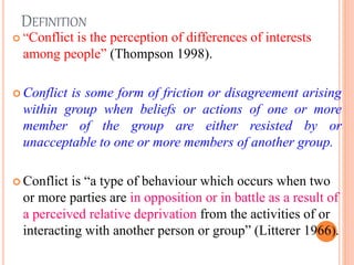 DEFINITION
 “Conflict is the perception of differences of interests
among people” (Thompson 1998).
 Conflict is some form of friction or disagreement arising
within group when beliefs or actions of one or more
member of the group are either resisted by or
unacceptable to one or more members of another group.
 Conflict is “a type of behaviour which occurs when two
or more parties are in opposition or in battle as a result of
a perceived relative deprivation from the activities of or
interacting with another person or group” (Litterer 1966).
4
 