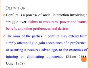 DEFINITION…
Conflict is a process of social interaction involving a
struggle over claims to resources, power and status,
beliefs, and other preferences and desires.
The aims of the parties in conflict may extend from
simply attempting to gain acceptance of a preference,
or securing a resource advantage, to the extremes of
injuring or eliminating opponents. (Bisno 1988,
Coser 1968). 5
 