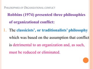 PHILOSOPHIES OF ORGANIZATIONAL CONFLICT
Robbins (1974) presented three philosophies
of organizational conflict:
1. The classicists’, or traditionalists’ philosophy
which was based on the assumption that conflict
is detrimental to an organization and, as such,
must be reduced or eliminated.
6
 