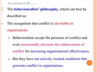 PHILOSOPHIES OF OC..........
2. The behaviouralists’ philosophy, which can best be
described as;
v The recognition that conflict is inevitable in
organizations.
 Behavioralists accept the presence of conflict and
even occasionally advocate the enhancement of
conflict for increasing organizational effectiveness.
 But they have not actively created conditions that
generate conflict in organizations.
7
 