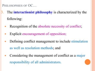 PHILOSOPHIES OF OC…
3. The interactionist philosophy is characterized by the
following:
 Recognition of the absolute necessity of conflict;
 Explicit encouragement of opposition;
 Defining conflict management to include stimulation
as well as resolution methods; and
 Considering the management of conflict as a major
responsibility of all administrators.
8
 
