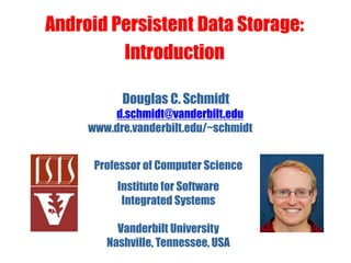 Douglas C. Schmidt
d.schmidt@vanderbilt.edu
www.dre.vanderbilt.edu/~schmidt
Professor of Computer Science
Institute for Software
Integrated Systems
Vanderbilt University
Nashville, Tennessee, USA
Android Persistent Data Storage:
Introduction
 