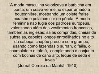 “ A moda masculina valorizava a barbicha em ponta, um cravo vermelho esparramado à boutonnière, mostrando um colete fraise ecrasée e polainas cor de pérola. A moda feminina não fugia dos padrões europeus, valorizando além das vestimentas francesas, também as inglesas: saias compridas, cheias de subsaias, cabelos longos enrodilhados no alto da cabeça, chapéu preso e sem grampo, usando como fazendas o surrah, o faille, o chamalote e o tafetá,  completando o conjunto com botinas de cano alto, leque de seda e luvas."  (Jornal Correio da Manhã- 1910)  