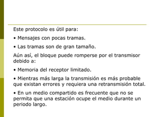 Este protocolo es útil para: Mensajes con pocas tramas. Las tramas son de gran tamaño. Aún así, el bloque puede romperse por el transmisor debido a: Memoria del receptor limitado. Mientras más larga la transmisión es más probable que existan errores y requiera una retransmisión total. En un medio compartido es frecuente que no se permita que una estación ocupe el medio durante un periodo largo. 