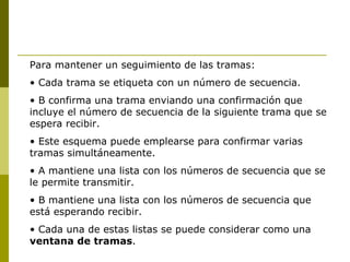 Para mantener un seguimiento de las tramas: Cada trama se etiqueta con un número de secuencia. B confirma una trama enviando una confirmación que incluye el número de secuencia de la siguiente trama que se espera recibir. Este esquema puede emplearse para confirmar varias tramas simultáneamente. A mantiene una lista con los números de secuencia que se le permite transmitir. B mantiene una lista con los números de secuencia que está esperando recibir. Cada una de estas listas se puede considerar como una  ventana de tramas . 