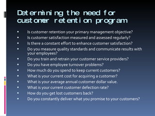 Determining the need for customer retention program Is customer retention your primary management objective? Is customer satisfaction measured and assessed regularly? Is there a constant effort to enhance customer satisfaction? Do you measure quality standards and communicate results with your employees? Do you train and retrain your customer service providers? Do you have employee turnover problems? How much do you spend to keep current customers? What is your current cost for acquiring a customer? What is your average annual customer dollar value. What is your current customer defection rate? How do you get lost customers back? Do you constantly deliver what you promise to your customers? 