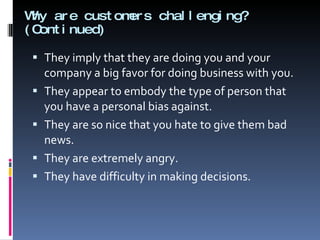 Why are customers challenging?  (Continued) They imply that they are doing you and your company a big favor for doing business with you. They appear to embody the type of person that you have a personal bias against. They are so nice that you hate to give them bad news. They are extremely angry. They have difficulty in making decisions. 