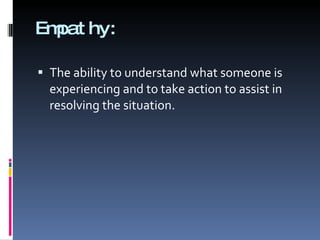 Empathy: The ability to understand what someone is experiencing and to take action to assist in resolving the situation. 
