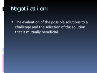 Negotiation: The evaluation of the possible solutions to a challenge and the selection of the solution that is mutually beneficial. 