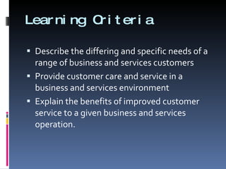 Learning Criteria Describe the differing and specific needs of a range of business and services customers Provide customer care and service in a business and services environment Explain the benefits of improved customer service to a given business and services operation. 