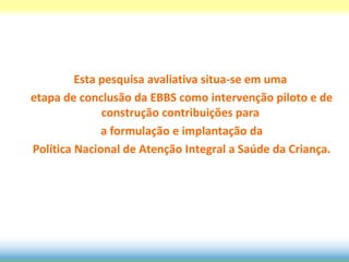 Esta pesquisa avaliativa situa-se em uma
etapa de conclusão da EBBS como intervenção piloto e de
              construção contribuições para
              a formulação e implantação da
Política Nacional de Atenção Integral a Saúde da Criança.
 