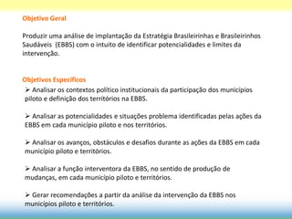 Objetivo Geral

Produzir uma análise de implantação da Estratégia Brasileirinhas e Brasileirinhos
Saudáveis (EBBS) com o intuito de identificar potencialidades e limites da
intervenção.


Objetivos Específicos
 Analisar os contextos político institucionais da participação dos municípios
piloto e definição dos territórios na EBBS.

 Analisar as potencialidades e situações problema identificadas pelas ações da
EBBS em cada município piloto e nos territórios.

 Analisar os avanços, obstáculos e desafios durante as ações da EBBS em cada
município piloto e territórios.

 Analisar a função interventora da EBBS, no sentido de produção de
mudanças, em cada município piloto e territórios.

 Gerar recomendações a partir da análise da intervenção da EBBS nos
municípios piloto e territórios.
 
