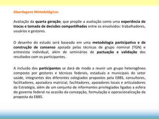 Abordagens Metodológicas

Avaliação da quarta geração, que propõe a avaliação como uma experiência de
trocas e tomada de decisões compartilhadas entre os envolvidos: trabalhadores,
usuários e gestores.

O desenho do estudo será baseado em uma metodologia participativa e de
construção de consenso apoiada pelas técnicas de grupo nominal (TGN) e
entrevista individual, além de seminários de pactuação e validação dos
resultados com os participantes.

A inclusão dos participantes se dará de modo a reunir um grupo heterogêneo
composto por gestores e técnicos federais, estaduais e municipais do setor
saúde, integrantes dos diferentes colegiados propostos pela EBBS, consultores,
facilitadores, apoiadora matricial, facilitadores, apoiadores locais e articuladores
da Estratégia, além de um conjunto de informantes privilegiados ligados a esfera
do governo federal na ocasião da concepção, formulação e operacionalização da
proposta da EBBS.
 