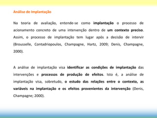 Análise de Implantação

Na teoria de avaliação, entende-se como implantação o processo de
acionamento concreto de uma intervenção dentro de um contexto preciso.
Assim, o processo de implantação tem lugar após a decisão de intervir
(Brousselle, Contadriopoulos, Champagne, Hartz, 2009; Denis, Champagne,
2000).



A análise de implantação visa identificar as condições de implantação das
intervenções e processos de produção de efeitos. Isto é, a análise de
implantação visa, sobretudo, o estudo das relações entre o contexto, as
variáveis na implantação e os efeitos provenientes da intervenção (Denis,
Champagne; 2000).
 