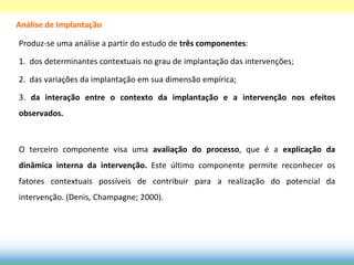Análise de Implantação

Produz-se uma análise a partir do estudo de três componentes:

1. dos determinantes contextuais no grau de implantação das intervenções;

2. das variações da implantação em sua dimensão empírica;

3. da interação entre o contexto da implantação e a intervenção nos efeitos
observados.



O terceiro componente visa uma avaliação do processo, que é a explicação da
dinâmica interna da intervenção. Este último componente permite reconhecer os
fatores contextuais possíveis de contribuir para a realização do potencial da
intervenção. (Denis, Champagne; 2000).
 